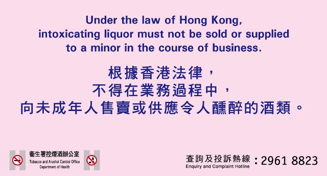 Under the law of Hong Kong, intoxicating liquor must not be sold or supplied to a minor in the course of business. 根据香港法律，不得在业务过程中，向未成年人售卖或供应令人醺醉的酒类。卫生署控烟办公室 / Tobacco Control Office,Department of Health 查询及投诉热线/ Enquiry and Complaint Hotline: 2961 8823