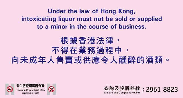 Under the law of Hong Kong, intoxicating liquor must not be sold or supplied to a minor in the course of business. 根据香港法律，不得在业务过程中，向未成年人售卖或供应令人醺醉的酒类。卫生署控烟办公室 / Tobacco Control Office,Department of Health 查询及投诉热线/ Enquiry and Complaint Hotline: 2961 8823