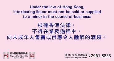 Under the law of Hong Kong, intoxicating liquor must not be sold or supplied to a minor in the course of business. 根據香港法律，不得在業務過程中，向未成年人售賣或供應令人醺醉的酒類。 
